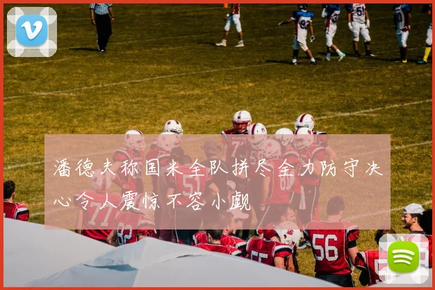 潘德夫称国米全队拼尽全力防守决心令人震惊不容小觑