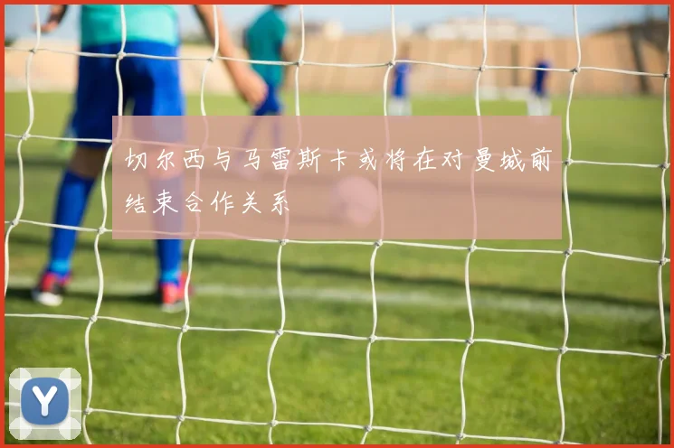 切尔西与马雷斯卡或将在对曼城前结束合作关系