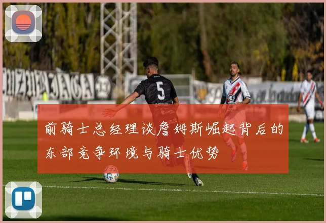 前骑士总经理谈詹姆斯崛起背后的东部竞争环境与骑士优势