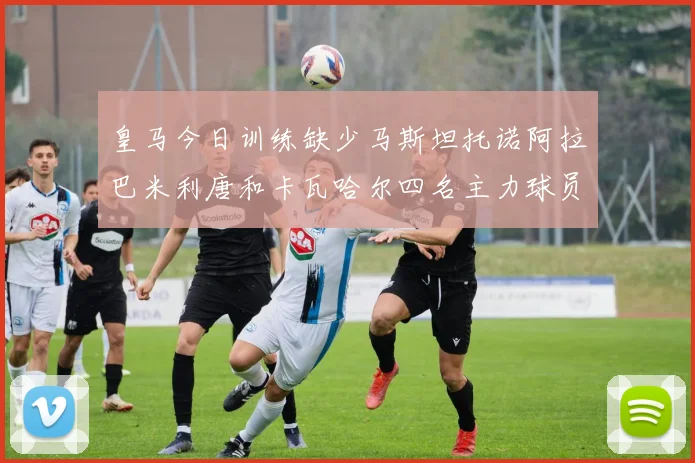 皇马今日训练缺少马斯坦托诺阿拉巴米利唐和卡瓦哈尔四名主力球员