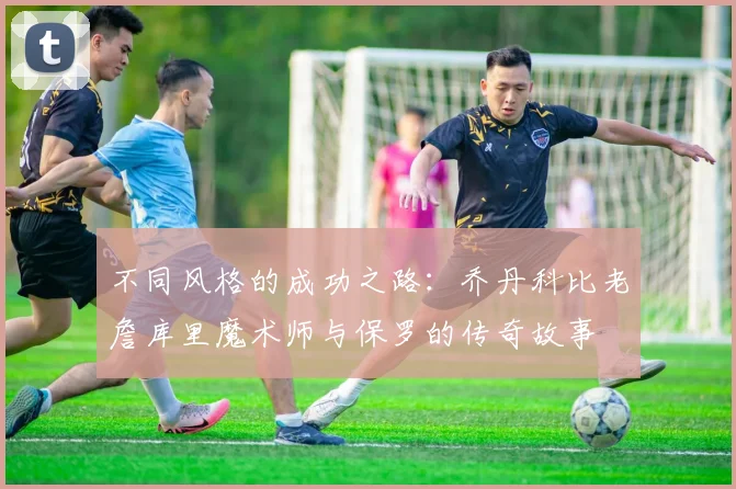 不同风格的成功之路：乔丹科比老詹库里魔术师与保罗的传奇故事