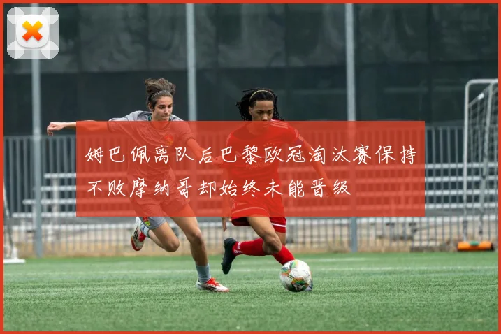 姆巴佩离队后巴黎欧冠淘汰赛保持不败摩纳哥却始终未能晋级