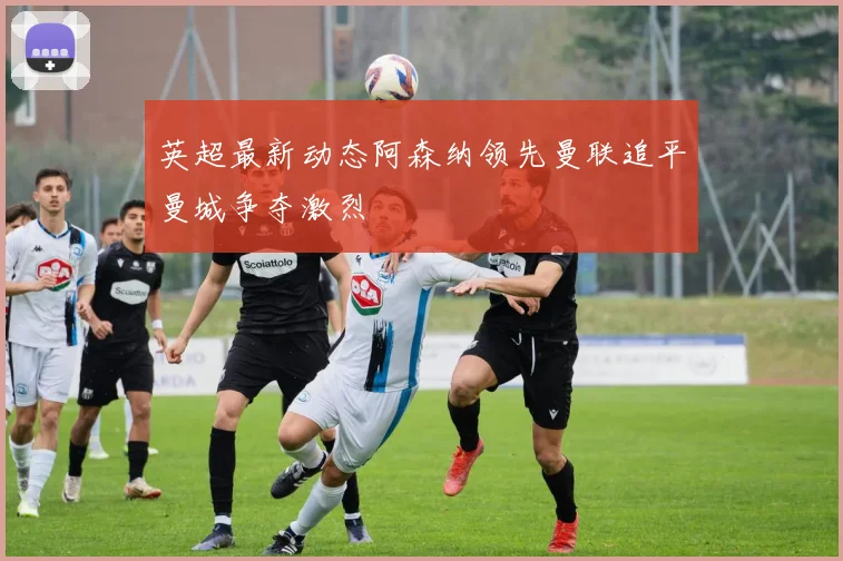 英超最新动态阿森纳领先曼联追平曼城争夺激烈