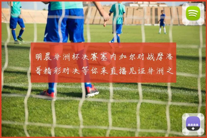 明晨非洲杯决赛塞内加尔对战摩洛哥精彩对决等你来直播见证非洲之王的诞生