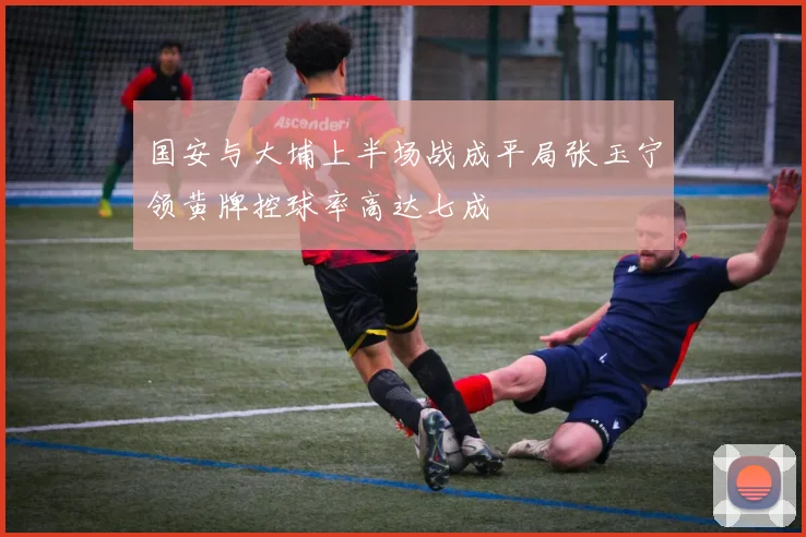 国安与大埔上半场战成平局张玉宁领黄牌控球率高达七成