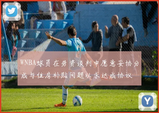 WNBA球员在劳资谈判中愿意妥协分成与住房补贴问题以求达成协议