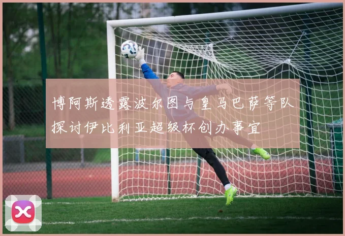 博阿斯透露波尔图与皇马巴萨等队探讨伊比利亚超级杯创办事宜
