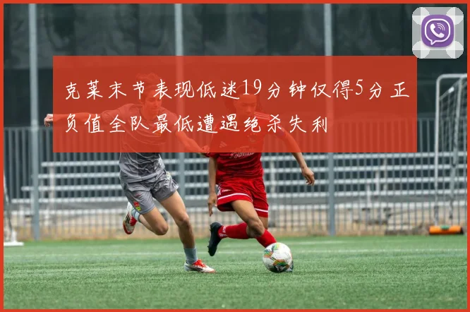 克莱末节表现低迷19分钟仅得5分正负值全队最低遭遇绝杀失利