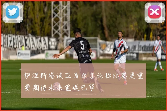 伊涅斯塔谈亚马尔言论称比赛更重要期待未来重返巴萨