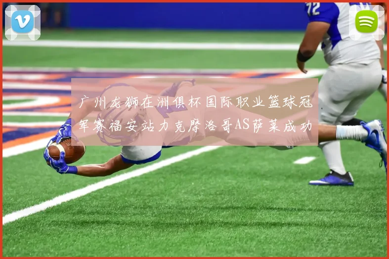 广州龙狮在洲俱杯国际职业篮球冠军赛福安站力克摩洛哥AS萨莱成功晋级