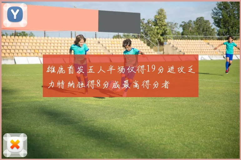 雄鹿首发五人半场仅得19分进攻乏力特纳独得8分成最高得分者
