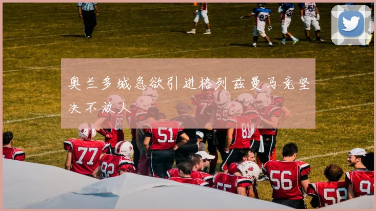 奥兰多城急欲引进格列兹曼马竞坚决不放人