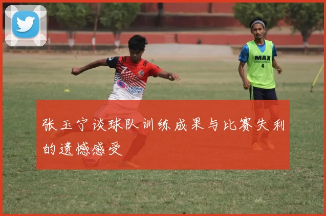 张玉宁谈球队训练成果与比赛失利的遗憾感受