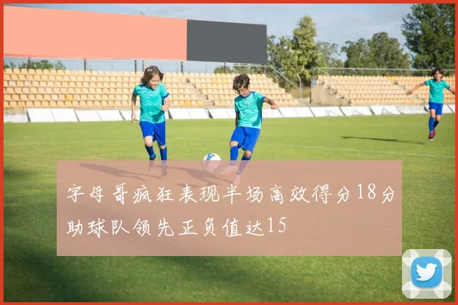字母哥疯狂表现半场高效得分18分助球队领先正负值达15