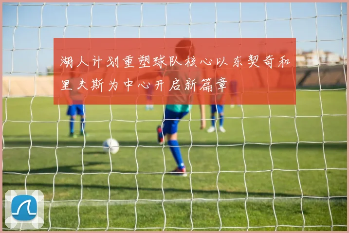 湖人计划重塑球队核心以东契奇和里夫斯为中心开启新篇章