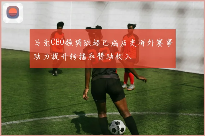 马竞CEO强调欧超已成历史海外赛事助力提升转播和赞助收入