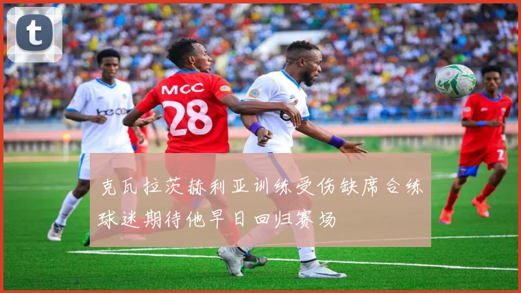 克瓦拉茨赫利亚训练受伤缺席合练球迷期待他早日回归赛场