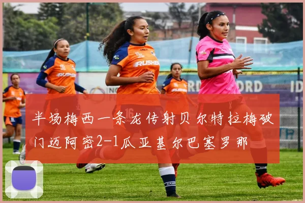 半场梅西一条龙传射贝尔特拉梅破门迈阿密2-1瓜亚基尔巴塞罗那