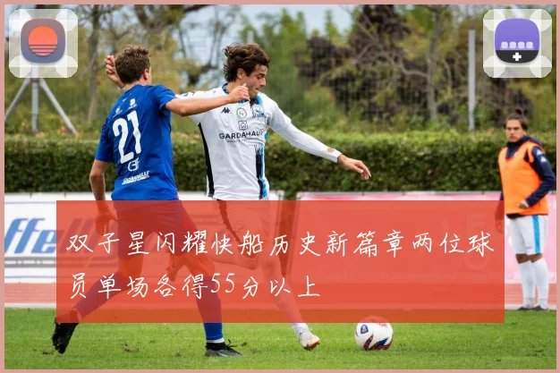 双子星闪耀快船历史新篇章两位球员单场各得55分以上