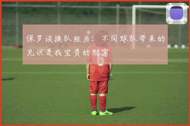 保罗谈换队经历：不同球队带来的见识是我宝贵的财富