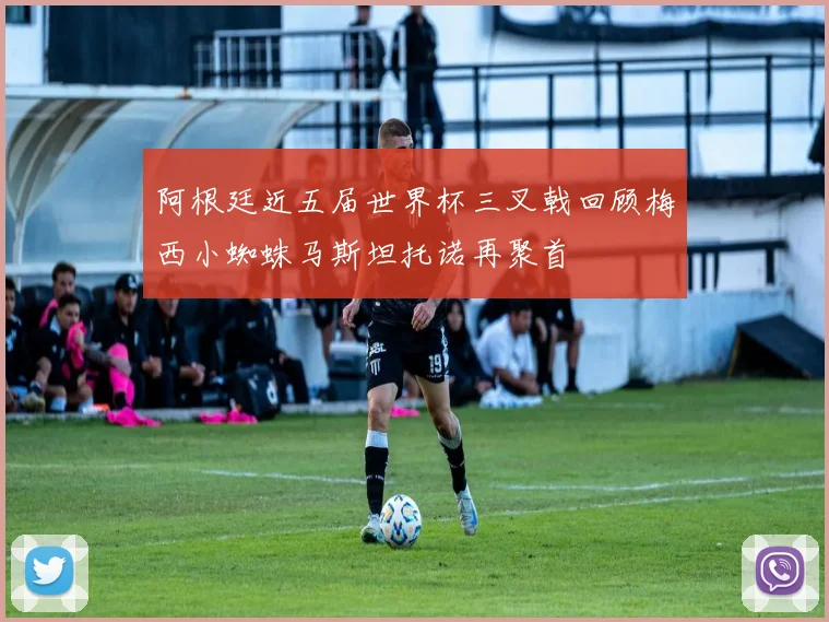 阿根廷近五届世界杯三叉戟回顾梅西小蜘蛛马斯坦托诺再聚首
