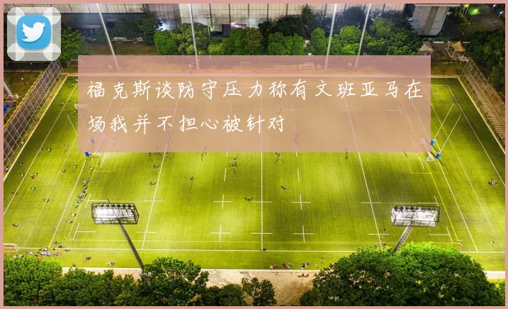 福克斯谈防守压力称有文班亚马在场我并不担心被针对